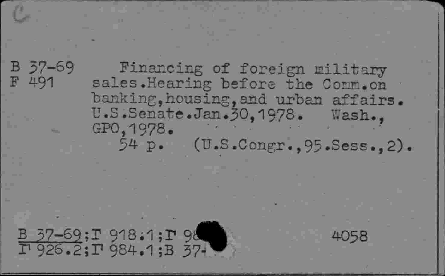 ﻿B 37-69
F 491
Financing of foreign military sales .Hearing before the Corr..on banking,housing,and urban affairs. U.S.Senate.Jan.30,1978.	Wash.,
GPO,1978.	•' ■
34 p. (U.S.Congr.,95.Sess.,2).
B 37-69;T 91S. 1 ;P sAh F 926.2;T 984.1 ;B 37-^
4058